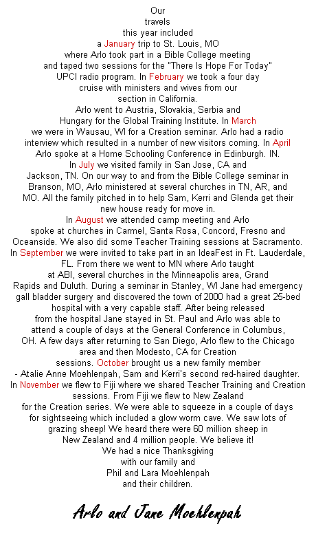 Text Box: Our
travels
this year included
a January trip to St. Louis, MO
where Arlo took part in a Bible College meeting
and taped two sessions for the "There Is Hope For Today"
UPCI radio program. In February we took a four day
cruise with ministers and wives from our
section in California.
Arlo went to Austria, Slovakia, Serbia and
Hungary for the Global Training Institute. In March
we were in Wausau, WI for a Creation seminar. Arlo had a radio
interview which resulted in a number of new visitors coming. In April
Arlo spoke at a Home Schooling Conference in Edinburgh. IN.
In July we visited family in San Jose, CA and
Jackson, TN. On our way to and from the Bible College seminar in
Branson, MO, Arlo ministered at several churches in TN, AR, and
MO. All the family pitched in to help Sam, Kerri and Glenda get their
new house ready for move in.
In August we attended camp meeting and Arlo
spoke at churches in Carmel, Santa Rosa, Concord, Fresno and
Oceanside. We also did some Teacher Training sessions at Sacramento.
In September we were invited to take part in an IdeaFest in Ft. Lauderdale,
FL. From there we went to MN where Arlo taught
at ABI, several churches in the Minneapolis area, Grand
Rapids and Duluth. During a seminar in Stanley, WI Jane had emergency
gall bladder surgery and discovered the town of 2000 had a great 25-bed
hospital with a very capable staff. After being released
from the hospital Jane stayed in St. Paul and Arlo was able to
attend a couple of days at the General Conference in Columbus,
OH. A few days after returning to San Diego, Arlo flew to the Chicago
area and then Modesto, CA for Creation
sessions. October brought us a new family member
- Atalie Anne Moehlenpah, Sam and Kerris second red-haired daughter.
In November we flew to Fiji where we shared Teacher Training and Creation
sessions. From Fiji we flew to New Zealand
for the Creation series. We were able to squeeze in a couple of days
for sightseeing which included a glow worm cave. We saw lots of
grazing sheep! We heard there were 60 million sheep in
New Zealand and 4 million people. We believe it!
We had a nice Thanksgiving
with our family and
Phil and Lara Moehlenpah
and their children.
 
Arlo and Jane Moehlenpah
